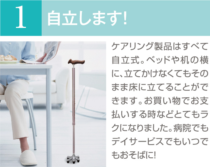 ケアリングのオリジナル杖-自立します！ケアリング製品はすべて自立式。ベッドや机の横に、立てかけなくてもそのまま床に立てることができます。お買い物でお支払いする時などとてもラクになりました。病院でもデイサービスでもいつでもおそばに！