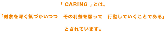 「 CARING 」とは、「対象を深く気づかいつつ　その利益を願って　行動していくことである」とされています。