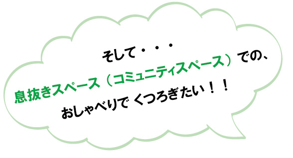 そして・・・
息抜きスペース（コミュニティスペース）での、おしゃべりでくつろぎたい！！